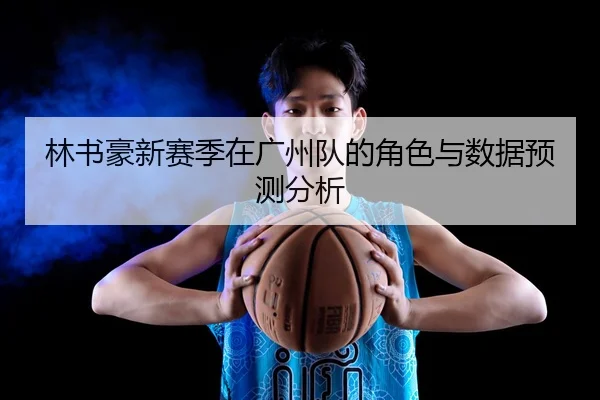 林书豪新赛季在广州队的角色与数据预测分析