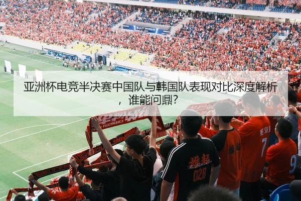 亚洲杯电竞半决赛中国队与韩国队表现对比深度解析，谁能问鼎？